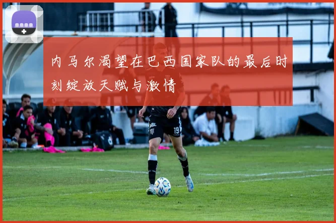 内马尔渴望在巴西国家队的最后时刻绽放天赋与激情