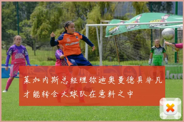 莱加内斯总经理称迪奥曼德具非凡才能转会大球队在意料之中