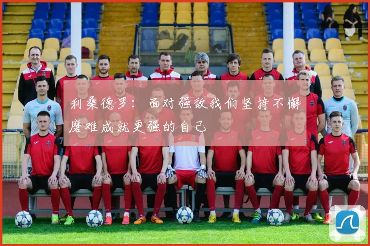 利桑德罗：面对强敌我们坚持不懈磨难成就更强的自己