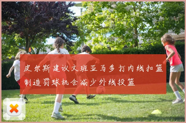 皮尔斯建议文班亚马多打内线扣篮制造罚球机会减少外线投篮