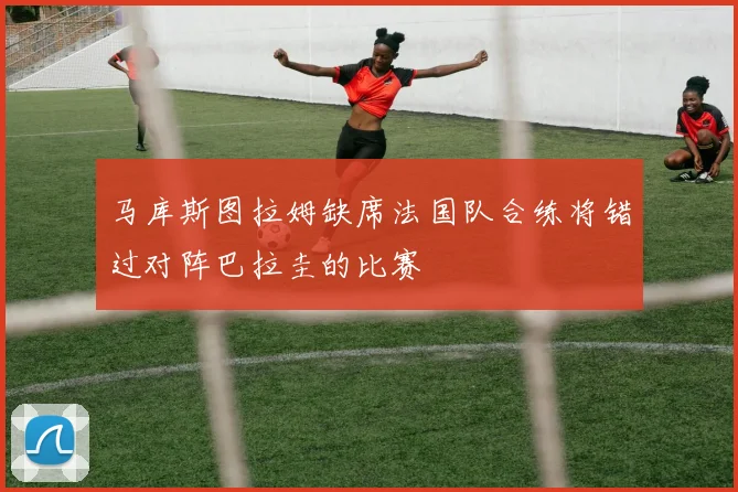 马库斯图拉姆缺席法国队合练将错过对阵巴拉圭的比赛