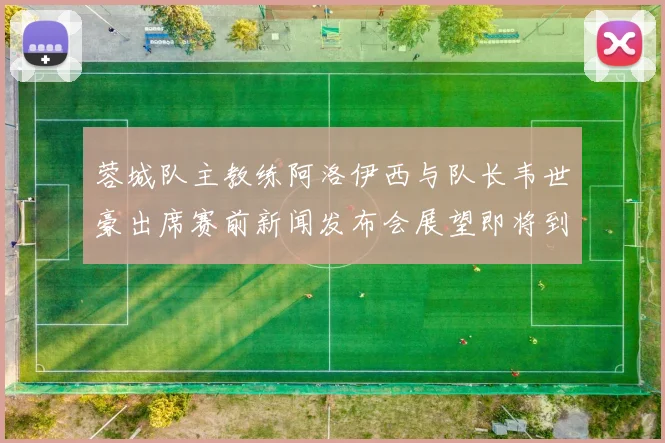 蓉城队主教练阿洛伊西与队长韦世豪出席赛前新闻发布会展望即将到来的比赛