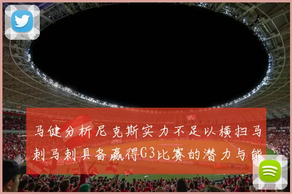 马健分析尼克斯实力不足以横扫马刺马刺具备赢得G3比赛的潜力与能力