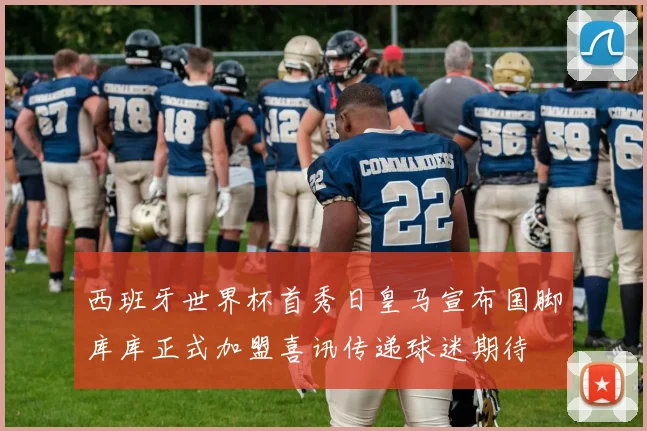 西班牙世界杯首秀日皇马宣布国脚库库正式加盟喜讯传递球迷期待