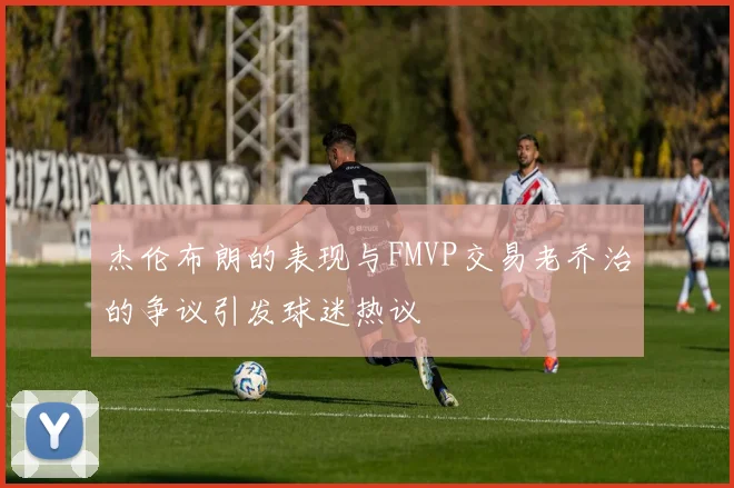 杰伦布朗的表现与FMVP交易老乔治的争议引发球迷热议